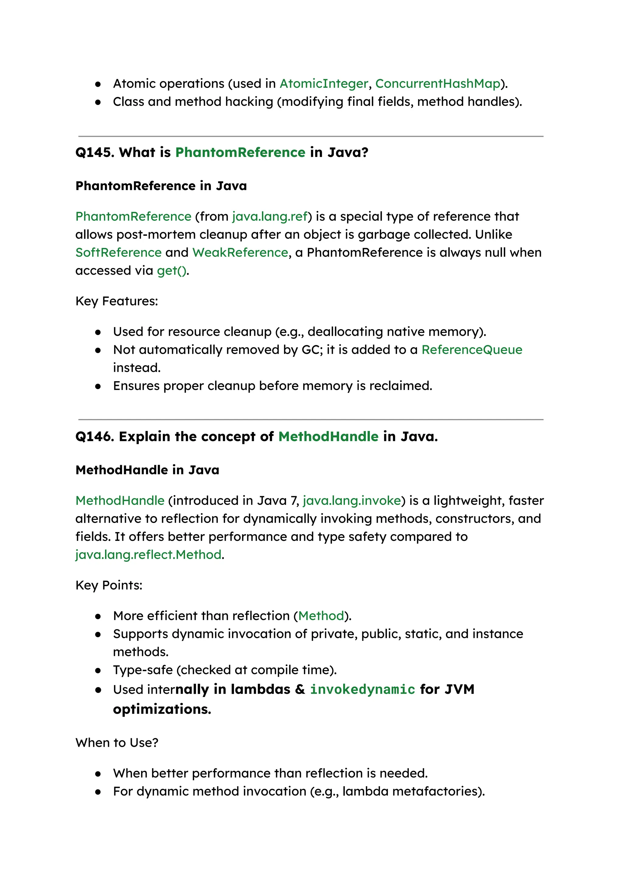 ● Atomic operations (used in AtomicInteger, ConcurrentHashMap). ● Class and method hacking (modifying final fields, method handles). Q145. What is PhantomReference in Java? PhantomReference in Java PhantomReference (from java.lang.ref) is a special type of reference that allows post-mortem cleanup after an object is garbage collected. Unlike SoftReference and WeakReference, a PhantomReference is always null when accessed via get(). Key Features: ● Used for resource cleanup (e.g., deallocating native memory). ● Not automatically removed by GC; it is added to a ReferenceQueue instead. ● Ensures proper cleanup before memory is reclaimed. Q146. Explain the concept of MethodHandle in Java. MethodHandle in Java MethodHandle (introduced in Java 7, java.lang.invoke) is a lightweight, faster alternative to reflection for dynamically invoking methods, constructors, and fields. It offers better performance and type safety compared to java.lang.reflect.Method. Key Points: ● More efficient than reflection (Method). ● Supports dynamic invocation of private, public, static, and instance methods. ● Type-safe (checked at compile time). ● Used internally in lambdas & invokedynamic for JVM optimizations. When to Use? ● When better performance than reflection is needed. ● For dynamic method invocation (e.g., lambda metafactories). 