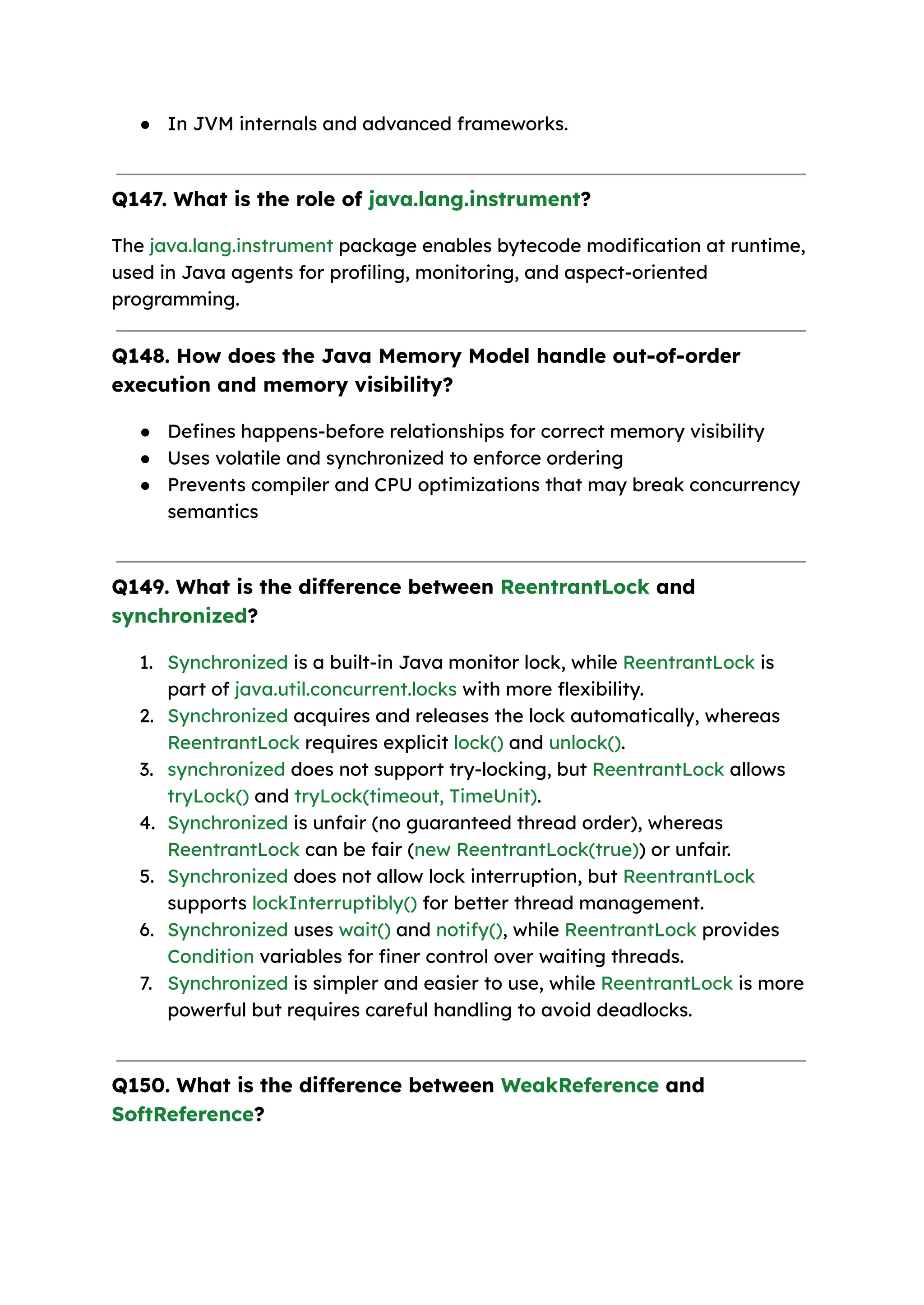 ● In JVM internals and advanced frameworks. Q147. What is the role of java.lang.instrument? The java.lang.instrument package enables bytecode modification at runtime, used in Java agents for profiling, monitoring, and aspect-oriented programming. Q148. How does the Java Memory Model handle out-of-order execution and memory visibility? ● Defines happens-before relationships for correct memory visibility ● Uses volatile and synchronized to enforce ordering ● Prevents compiler and CPU optimizations that may break concurrency semantics Q149. What is the difference between ReentrantLock and synchronized? 1. Synchronized is a built-in Java monitor lock, while ReentrantLock is part of java.util.concurrent.locks with more flexibility. 2. Synchronized acquires and releases the lock automatically, whereas ReentrantLock requires explicit lock() and unlock(). 3. synchronized does not support try-locking, but ReentrantLock allows tryLock() and tryLock(timeout, TimeUnit). 4. Synchronized is unfair (no guaranteed thread order), whereas ReentrantLock can be fair (new ReentrantLock(true)) or unfair. 5. Synchronized does not allow lock interruption, but ReentrantLock supports lockInterruptibly() for better thread management. 6. Synchronized uses wait() and notify(), while ReentrantLock provides Condition variables for finer control over waiting threads. 7. Synchronized is simpler and easier to use, while ReentrantLock is more powerful but requires careful handling to avoid deadlocks. Q150. What is the difference between WeakReference and SoftReference? 