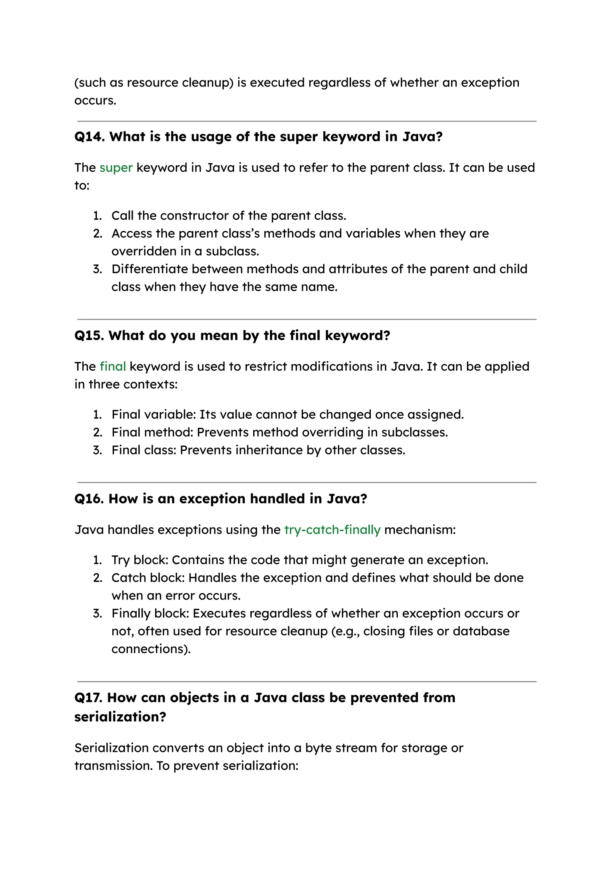 (such as resource cleanup) is executed regardless of whether an exception occurs. Q14. What is the usage of the super keyword in Java? The super keyword in Java is used to refer to the parent class. It can be used to: 1. Call the constructor of the parent class. 2. Access the parent class’s methods and variables when they are overridden in a subclass. 3. Differentiate between methods and attributes of the parent and child class when they have the same name. Q15. What do you mean by the final keyword? The final keyword is used to restrict modifications in Java. It can be applied in three contexts: 1. Final variable: Its value cannot be changed once assigned. 2. Final method: Prevents method overriding in subclasses. 3. Final class: Prevents inheritance by other classes. Q16. How is an exception handled in Java? Java handles exceptions using the try-catch-finally mechanism: 1. Try block: Contains the code that might generate an exception. 2. Catch block: Handles the exception and defines what should be done when an error occurs. 3. Finally block: Executes regardless of whether an exception occurs or not, often used for resource cleanup (e.g., closing files or database connections). Q17. How can objects in a Java class be prevented from serialization? Serialization converts an object into a byte stream for storage or transmission. To prevent serialization: 