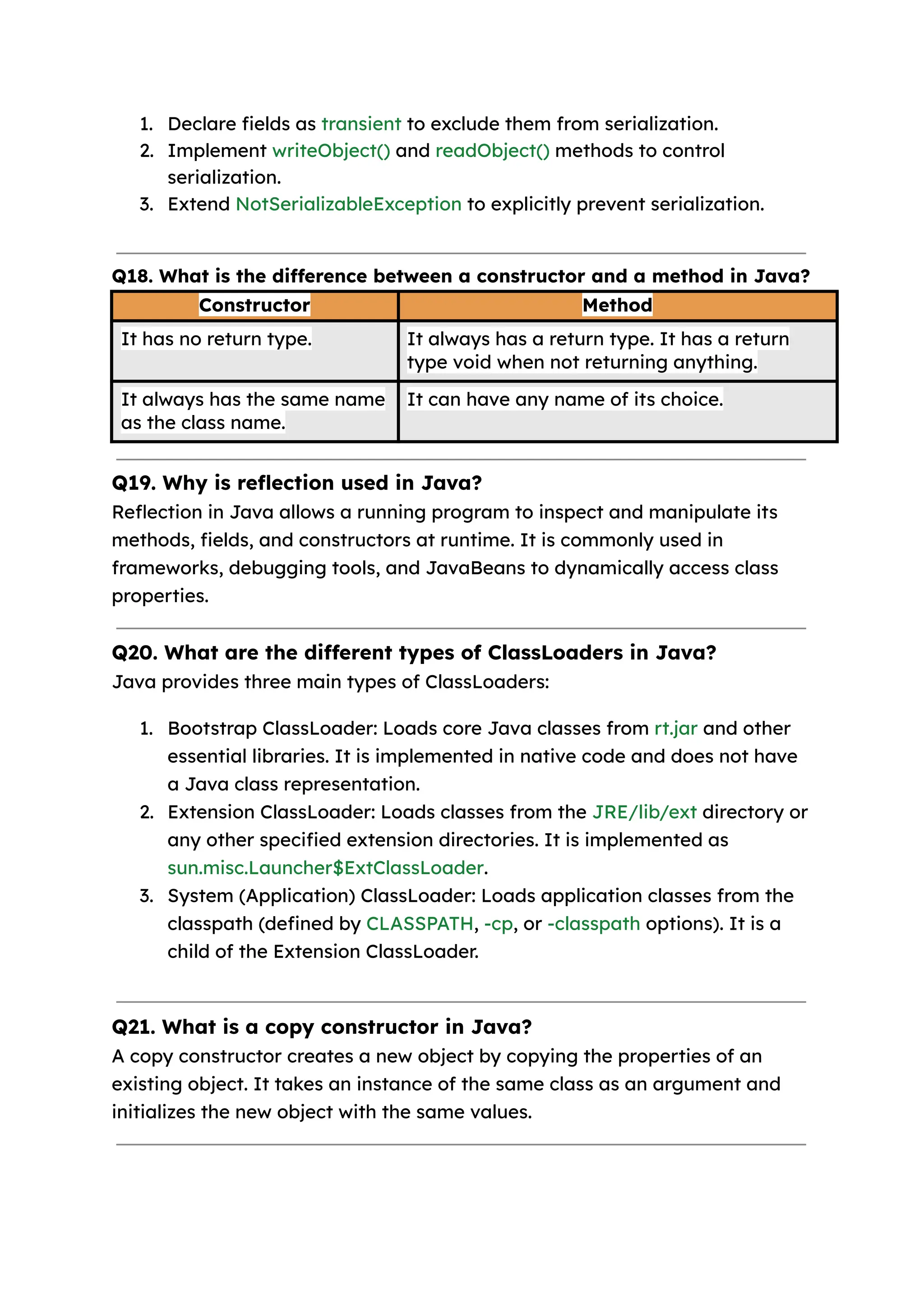 1. Declare fields as transient to exclude them from serialization. 2. Implement writeObject() and readObject() methods to control serialization. 3. Extend NotSerializableException to explicitly prevent serialization. Q18. What is the difference between a constructor and a method in Java? Constructor Method It has no return type. It always has a return type. It has a return type void when not returning anything. It always has the same name as the class name. It can have any name of its choice. Q19. Why is reflection used in Java? Reflection in Java allows a running program to inspect and manipulate its methods, fields, and constructors at runtime. It is commonly used in frameworks, debugging tools, and JavaBeans to dynamically access class properties. Q20. What are the different types of ClassLoaders in Java? Java provides three main types of ClassLoaders: 1. Bootstrap ClassLoader: Loads core Java classes from rt.jar and other essential libraries. It is implemented in native code and does not have a Java class representation. 2. Extension ClassLoader: Loads classes from the JRE/lib/ext directory or any other specified extension directories. It is implemented as sun.misc.Launcher$ExtClassLoader. 3. System (Application) ClassLoader: Loads application classes from the classpath (defined by CLASSPATH, -cp, or -classpath options). It is a child of the Extension ClassLoader. Q21. What is a copy constructor in Java? A copy constructor creates a new object by copying the properties of an existing object. It takes an instance of the same class as an argument and initializes the new object with the same values. 