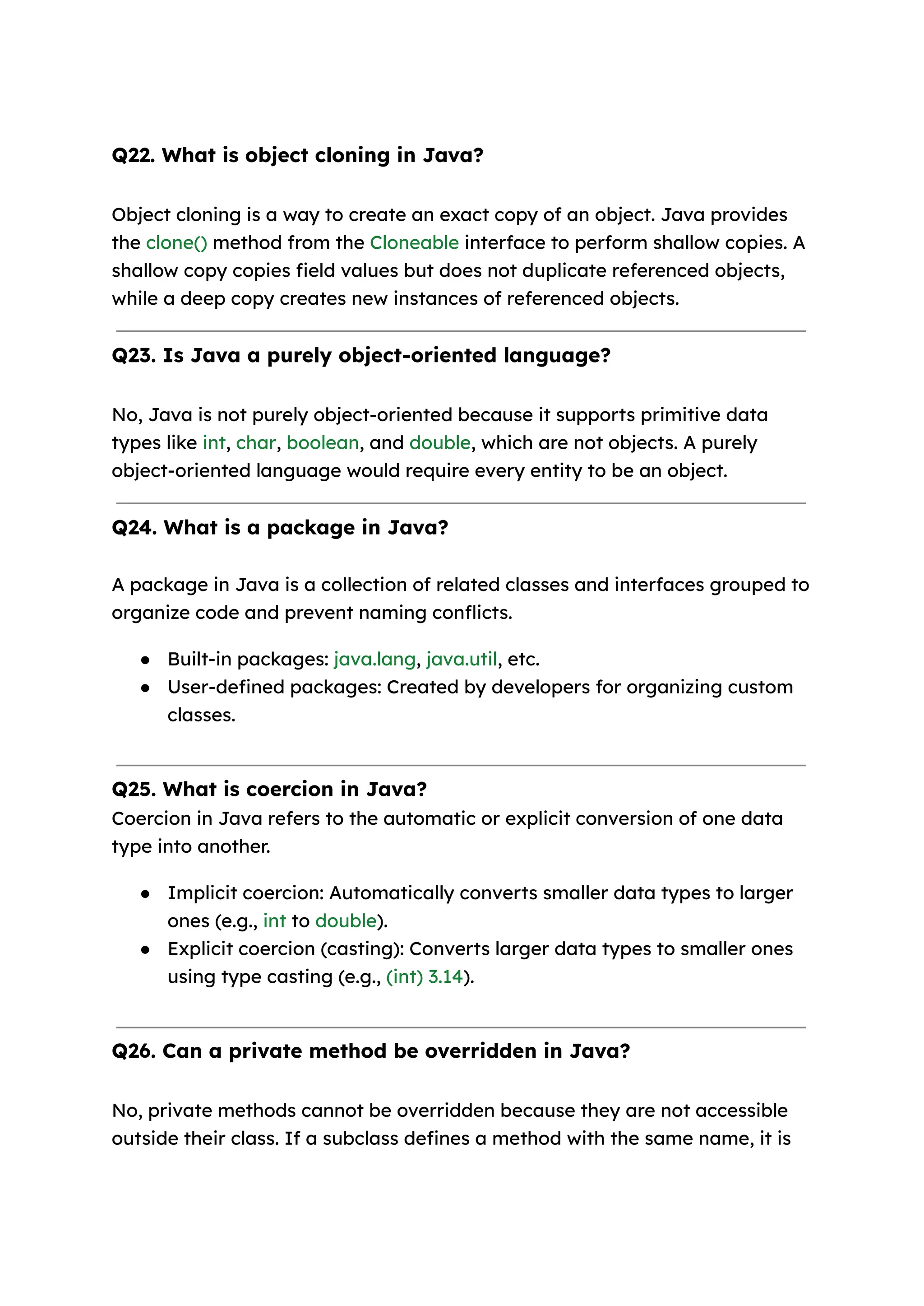 Q22. What is object cloning in Java? Object cloning is a way to create an exact copy of an object. Java provides the clone() method from the Cloneable interface to perform shallow copies. A shallow copy copies field values but does not duplicate referenced objects, while a deep copy creates new instances of referenced objects. Q23. Is Java a purely object-oriented language? No, Java is not purely object-oriented because it supports primitive data types like int, char, boolean, and double, which are not objects. A purely object-oriented language would require every entity to be an object. Q24. What is a package in Java? A package in Java is a collection of related classes and interfaces grouped to organize code and prevent naming conflicts. ● Built-in packages: java.lang, java.util, etc. ● User-defined packages: Created by developers for organizing custom classes. Q25. What is coercion in Java? Coercion in Java refers to the automatic or explicit conversion of one data type into another. ● Implicit coercion: Automatically converts smaller data types to larger ones (e.g., int to double). ● Explicit coercion (casting): Converts larger data types to smaller ones using type casting (e.g., (int) 3.14). Q26. Can a private method be overridden in Java? No, private methods cannot be overridden because they are not accessible outside their class. If a subclass defines a method with the same name, it is 