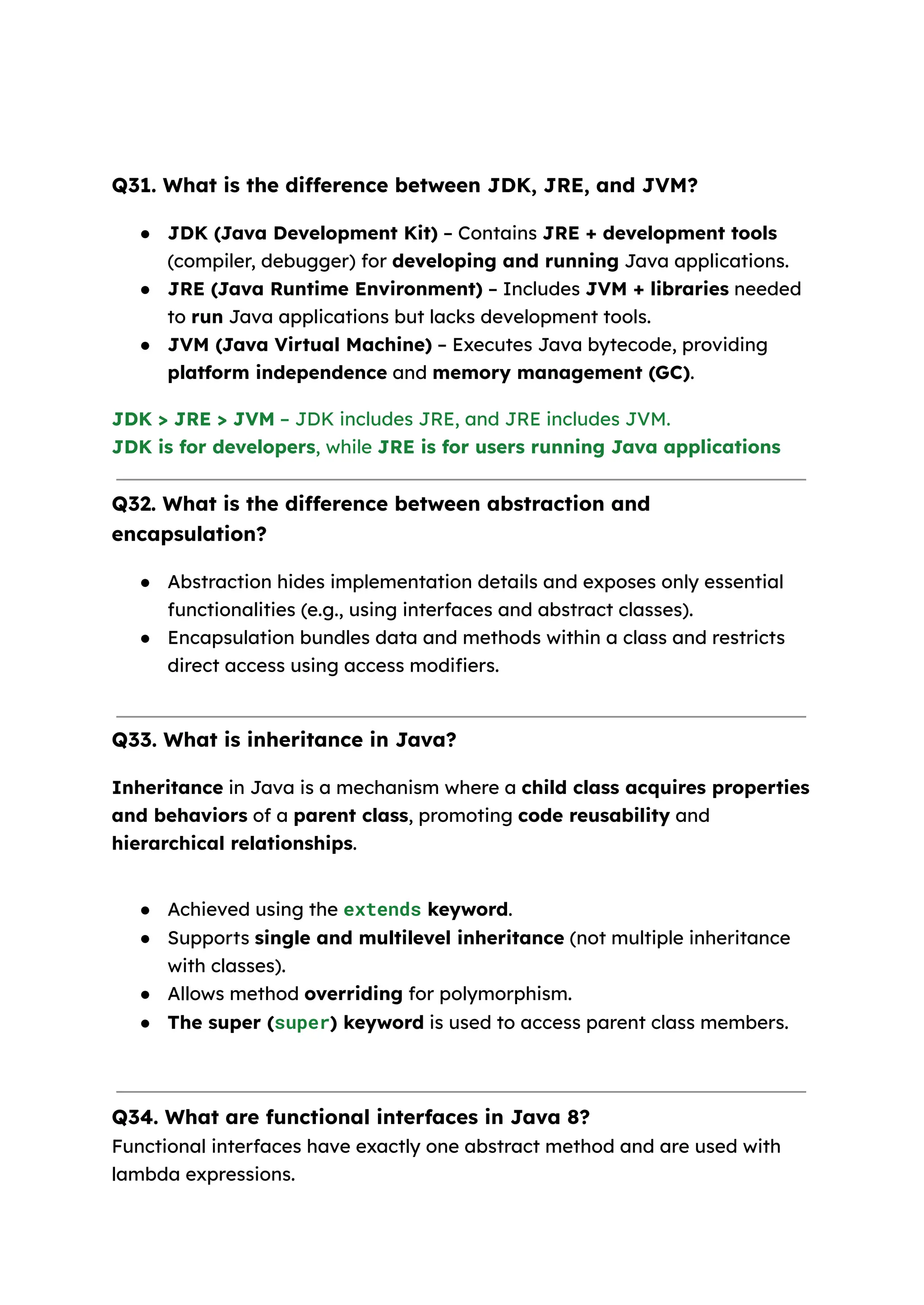 Q31. What is the difference between JDK, JRE, and JVM? ● JDK (Java Development Kit) – Contains JRE + development tools (compiler, debugger) for developing and running Java applications. ● JRE (Java Runtime Environment) – Includes JVM + libraries needed to run Java applications but lacks development tools. ● JVM (Java Virtual Machine) – Executes Java bytecode, providing platform independence and memory management (GC). JDK > JRE > JVM – JDK includes JRE, and JRE includes JVM. JDK is for developers, while JRE is for users running Java applications Q32. What is the difference between abstraction and encapsulation? ● Abstraction hides implementation details and exposes only essential functionalities (e.g., using interfaces and abstract classes). ● Encapsulation bundles data and methods within a class and restricts direct access using access modifiers. Q33. What is inheritance in Java? Inheritance in Java is a mechanism where a child class acquires properties and behaviors of a parent class, promoting code reusability and hierarchical relationships. ● Achieved using the extends keyword. ● Supports single and multilevel inheritance (not multiple inheritance with classes). ● Allows method overriding for polymorphism. ● The super (super) keyword is used to access parent class members. Q34. What are functional interfaces in Java 8? Functional interfaces have exactly one abstract method and are used with lambda expressions. 