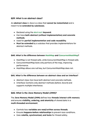 Q39. What is an abstract class?
An abstract class in Java is a class that cannot be instantiated and is
meant to be extended by subclasses.
● Declared using the abstract keyword.
● Can have both abstract (without implementation) and concrete
methods.
● Used for partial implementation and code reusability.
● Must be extended by a subclass that provides implementations for
abstract methods.
Q40. What is the difference between HashMap and ConcurrentHashMap?
● HashMap is not thread-safe, while ConcurrentHashMap is thread-safe.
● ConcurrentHashMap locks only portions of the map, improving
performance.
● HashMap allows one null key, but ConcurrentHashMap does not.
Q41. What is the difference between an abstract class and an interface?
● Abstract class: Can have both abstract and concrete methods.
● Interface: Contains only abstract methods (before Java 8) and
supports multiple inheritance.
Q42. What is the Java Memory Model (JMM)?
The Java Memory Model (JMM) defines how threads interact with memory
and ensures visibility, ordering, and atomicity of shared data in a
multi-threaded environment.
● Controls how variables are read/written across threads.
● Ensures happens-before relationships to prevent race conditions.
● Uses volatile, synchronized, and locks for thread safety.
 