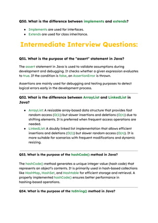Q50. What is the difference between implements and extends?
● Implements are used for interfaces.
● Extends are used for class inheritance.
Intermediate Interview Questions:
Q51. What is the purpose of the "assert" statement in Java?
The assert statement in Java is used to validate assumptions during
development and debugging. It checks whether a given expression evaluates
to true. If the condition is false, an AssertionError is thrown.
Assertions are mainly used for debugging and testing purposes to detect
logical errors early in the development process.
Q52. What is the difference between ArrayList and LinkedList in
Java?
● ArrayList: A resizable array-based data structure that provides fast
random access (O(1)) but slower insertions and deletions (O(n)) due to
shifting elements. It is preferred when frequent access operations are
needed.
● LinkedList: A doubly linked list implementation that allows efficient
insertions and deletions (O(1)) but slower random access (O(n)). It is
more suitable for scenarios with frequent modifications and dynamic
resizing.
Q53. What is the purpose of the hashCode() method in Java?
The hashCode() method generates a unique integer value (hash code) that
represents an object’s contents. It is primarily used in hash-based collections
like HashMap, HashSet, and Hashtable for efficient storage and retrieval. A
properly implemented hashCode() ensures better performance in
hashing-based operations.
Q54. What is the purpose of the toString() method in Java?
 