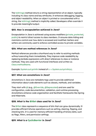 The toString() method returns a string representation of an object, typically
including its class name and key attributes. It enhances debugging, logging,
and object readability. When an object is printed or concatenated with a
string, the toString() method is implicitly called. Developers often override it
to provide meaningful output.
Q55. How is encapsulation achieved in Java?
Encapsulation in Java is achieved using access modifiers (private, protected,
public) to restrict direct access to class members. It ensures data hiding and
maintains control over how data is accessed and modified. Getters and
setters are commonly used to enforce controlled access to private variables.
Q56. What are method references in Java?
Method references provide a shorthand way to refer to existing methods
without executing them immediately. They improve code readability by
replacing lambda expressions with direct references to class or instance
methods. They are used with functional interfaces and written as
Class::methodName.
Example: System.out::println instead of x -> System.out.println(x).
Q57. What are annotations in Java?
Annotations in Java are metadata tags used to provide additional
information about code elements such as classes, methods, and variables.
They start with @ (e.g., @Override, @Deprecated) and are used for
configuration, code documentation, validation, and runtime processing.
Annotations enhance code organization and facilitate frameworks like Spring
and Hibernate.
Q58. What is the BitSet class used for in Java?
The BitSet class represents a sequence of bits that can grow dynamically. It
provides efficient bitwise operations such as setting, clearing, flipping, and
checking bits. It is used for memory-efficient handling of binary data, such
as flags, filters, and permission settings.
Q59. What is a CyclicBarrier in Java?
 