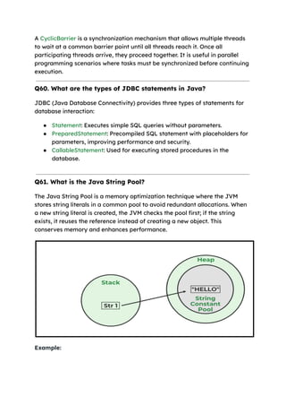 A CyclicBarrier is a synchronization mechanism that allows multiple threads
to wait at a common barrier point until all threads reach it. Once all
participating threads arrive, they proceed together. It is useful in parallel
programming scenarios where tasks must be synchronized before continuing
execution.
Q60. What are the types of JDBC statements in Java?
JDBC (Java Database Connectivity) provides three types of statements for
database interaction:
● Statement: Executes simple SQL queries without parameters.
● PreparedStatement: Precompiled SQL statement with placeholders for
parameters, improving performance and security.
● CallableStatement: Used for executing stored procedures in the
database.
Q61. What is the Java String Pool?
The Java String Pool is a memory optimization technique where the JVM
stores string literals in a common pool to avoid redundant allocations. When
a new string literal is created, the JVM checks the pool first; if the string
exists, it reuses the reference instead of creating a new object. This
conserves memory and enhances performance.
Example:
 