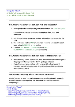 String str1="Hello";
// "Hello" will be stored in String Pool
// str1 will be stored in stack memory
Q62. What is the difference between Path and Classpath?
1. Path specifies the location of system executables like Java and javac.
Classpath specifies the location of Java class files, JARs, and
resources.
2. Path is used by the operating system, while Classpath is used by the
JVM.
3. The path is set via the PATH environment variable, whereas Classpath
is set using CLASSPATH or -cp option.
4. Example: set PATH=C:Javabin (Path), set
CLASSPATH=C:libsmyLib.jar (Classpath).
Q63. What is the difference between Heap and Stack memory?
● Heap Memory: Stores objects and data that need to persist throughout
the program. Managed by the JVM’s garbage collector.
● Stack Memory: Holds method call frames and local variables. It
manages method execution and automatically deallocates memory
when a method exits.
Q64. Can we use String with a switch-case statement?
Yes, String can be used in a switch-case statement from Java 7 onwards.
The switch works by computing the hashcode of the string and then
comparing it.
String fruit = "Apple";
switch (fruit) {
case "Apple": System.out.println("It's an Apple!"); break;
case "Mango": System.out.println("It's a Mango!"); break;
default: System.out.println("Unknown fruit");
 