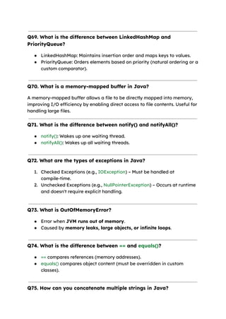 Q69. What is the difference between LinkedHashMap and
PriorityQueue?
● LinkedHashMap: Maintains insertion order and maps keys to values.
● PriorityQueue: Orders elements based on priority (natural ordering or a
custom comparator).
Q70. What is a memory-mapped buffer in Java?
A memory-mapped buffer allows a file to be directly mapped into memory,
improving I/O efficiency by enabling direct access to file contents. Useful for
handling large files.
Q71. What is the difference between notify() and notifyAll()?
● notify(): Wakes up one waiting thread.
● notifyAll(): Wakes up all waiting threads.
Q72. What are the types of exceptions in Java?
1. Checked Exceptions (e.g., IOException) – Must be handled at
compile-time.
2. Unchecked Exceptions (e.g., NullPointerException) – Occurs at runtime
and doesn't require explicit handling.
Q73. What is OutOfMemoryError?
● Error when JVM runs out of memory.
● Caused by memory leaks, large objects, or infinite loops.
Q74. What is the difference between == and equals()?
● == compares references (memory addresses).
● equals() compares object content (must be overridden in custom
classes).
Q75. How can you concatenate multiple strings in Java?
 