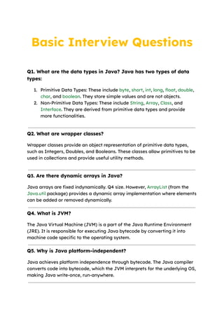 Basic Interview Questions
Q1. What are the data types in Java? Java has two types of data
types:
1. Primitive Data Types: These include byte, short, int, long, float, double,
char, and boolean. They store simple values and are not objects.
2. Non-Primitive Data Types: These include String, Array, Class, and
Interface. They are derived from primitive data types and provide
more functionalities.
Q2. What are wrapper classes?
Wrapper classes provide an object representation of primitive data types,
such as Integers, Doubles, and Booleans. These classes allow primitives to be
used in collections and provide useful utility methods.
Q3. Are there dynamic arrays in Java?
Java arrays are fixed indynamically. Q4 size. However, ArrayList (from the
Java.util package) provides a dynamic array implementation where elements
can be added or removed dynamically.
Q4. What is JVM?
The Java Virtual Machine (JVM) is a part of the Java Runtime Environment
(JRE). It is responsible for executing Java bytecode by converting it into
machine code specific to the operating system.
Q5. Why is Java platform-independent?
Java achieves platform independence through bytecode. The Java compiler
converts code into bytecode, which the JVM interprets for the underlying OS,
making Java write-once, run-anywhere.
 