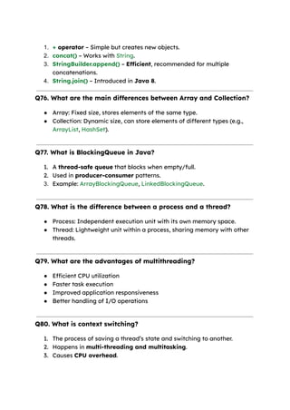 1. + operator – Simple but creates new objects.
2. concat() – Works with String.
3. StringBuilder.append() – Efficient, recommended for multiple
concatenations.
4. String.join() – Introduced in Java 8.
Q76. What are the main differences between Array and Collection?
● Array: Fixed size, stores elements of the same type.
● Collection: Dynamic size, can store elements of different types (e.g.,
ArrayList, HashSet).
Q77. What is BlockingQueue in Java?
1. A thread-safe queue that blocks when empty/full.
2. Used in producer-consumer patterns.
3. Example: ArrayBlockingQueue, LinkedBlockingQueue.
Q78. What is the difference between a process and a thread?
● Process: Independent execution unit with its own memory space.
● Thread: Lightweight unit within a process, sharing memory with other
threads.
Q79. What are the advantages of multithreading?
● Efficient CPU utilization
● Faster task execution
● Improved application responsiveness
● Better handling of I/O operations
Q80. What is context switching?
1. The process of saving a thread’s state and switching to another.
2. Happens in multi-threading and multitasking.
3. Causes CPU overhead.
 