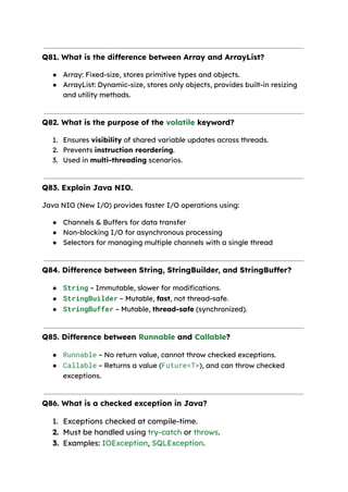 Q81. What is the difference between Array and ArrayList?
● Array: Fixed-size, stores primitive types and objects.
● ArrayList: Dynamic-size, stores only objects, provides built-in resizing
and utility methods.
Q82. What is the purpose of the volatile keyword?
1. Ensures visibility of shared variable updates across threads.
2. Prevents instruction reordering.
3. Used in multi-threading scenarios.
Q83. Explain Java NIO.
Java NIO (New I/O) provides faster I/O operations using:
● Channels & Buffers for data transfer
● Non-blocking I/O for asynchronous processing
● Selectors for managing multiple channels with a single thread
Q84. Difference between String, StringBuilder, and StringBuffer?
● String – Immutable, slower for modifications.
● StringBuilder – Mutable, fast, not thread-safe.
● StringBuffer – Mutable, thread-safe (synchronized).
Q85. Difference between Runnable and Callable?
● Runnable – No return value, cannot throw checked exceptions.
● Callable – Returns a value (Future<T>), and can throw checked
exceptions.
Q86. What is a checked exception in Java?
1. Exceptions checked at compile-time.
2. Must be handled using try-catch or throws.
3. Examples: IOException, SQLException.
 