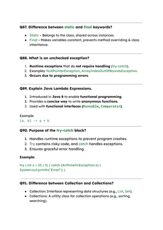 Q87. Difference between static and final keywords?
● Static – Belongs to the class, shared across instances.
● Final – Makes variables constant, prevents method overriding & class
inheritance.
Q88. What is an unchecked exception?
1. Runtime exceptions that do not require handling (try-catch).
2. Examples: NullPointerException, ArrayIndexOutOfBoundsException.
3. Occurs due to programming errors.
Q89. Explain Java Lambda Expressions.
1. Introduced in Java 8 to enable functional programming.
2. Provides a concise way to write anonymous functions.
3. Used with functional interfaces (Runnable, Comparator).
Example:​
(a, b) -> a + b
Q90. Purpose of the try-catch block?
1. Handles runtime exceptions to prevent program crashes.
2. Try contains risky code, and catch handles exceptions.
3. Ensures graceful error handling.
Example:
try { int x = 10 / 0; } catch (ArithmeticException e) {
System.out.println("Error!"); }
Q91. Difference between Collection and Collections?
● Collection: Interface representing data structures (e.g., List, Set).
● Collections: A utility class for collection operations (e.g., sorting,
searching).
 