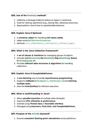Q92. Use of the finalize() method?
1. Called by a Garbage Collector before an object is reclaimed.
2. Used for cleanup operations (e.g., closing files, releasing resources).
3. Deprecated in Java 9 due to unpredictable behavior.
Q93. Explain Java 8 Optional.
1. A container object for handling null values safely.
2. Helps avoid NullPointerException.
3. Methods: of(), ofNullable(), isPresent(), orElse(), map().
Q94. What is the Java Collection Framework?
1. A set of classes & interfaces for managing groups of objects.
2. Includes List (ArrayList), Set (HashSet), Map (HashMap), Queue
(PriorityQueue), etc.
3. Provides efficient data structures & algorithms for handling
collections.
Q95. Explain Java 8 CompletableFuture.
1. A non-blocking way to handle asynchronous programming.
2. Supports callbacks (thenApply(), thenAccept()) and chaining
multiple tasks.
3. Uses the ForkJoinPool for efficient execution.
Q96. What is multithreading in Java?
1. Allows parallel execution of multiple tasks (threads).
2. Improves CPU utilization & performance.
3. Created using Thread class or Runnable interface.
4. Managed using Executors, Fork/Join, and CompletableFuture.
Q97. Purpose of the strictfp keyword?
1. Ensures consistent floating-point calculations across platforms.
 