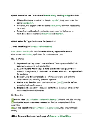 Q104. Describe the Contract of hashCode() and equals() methods.
● If two objects are equal according to equals(), they must have the
same hashCode().
● However, two objects with the same hashCode() may not necessarily
be equal.
● Properly overriding both methods ensures correct behavior in
hash-based collections like HashMap and HashSet.
Q105. What is Type Inference in Generics?
Inner Workings of ConcurrentHashMap
ConcurrentHashMap in Java is a thread-safe, high-performance
alternative to HashMap, optimized for concurrent access.
How It Works:
1. Segmented Locking (Java 7 and earlier) – The map was divided into
segments, reducing lock contention.
2. CAS (Compare-And-Swap) & Fine-Grained Locking (Java 8+) –
Instead of segments, it uses locks at bucket level and CAS operations
for updates.
3. Bucket-Level Synchronization – Write operations lock only the
affected bucket, allowing parallel updates.
4. No Lock for Reads – Most read operations (get()) are lock-free,
ensuring high performance.
5. Improved Scalability – Reduces contention, making it efficient for
multi-threaded environments.
Key Benefits:
✅Faster than Collections.synchronizedMap() due to reduced locking.
✅Supports high-concurrency scenarios like caching and real-time
analytics.
✅Atomic operations (putIfAbsent(), compute(), etc.) ensure thread
safety.
Q106. Explain the inner workings of ConcurrentHashMap.
 