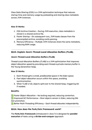 Class Data Sharing (CDS) is a JVM optimization technique that reduces
startup time and memory usage by preloading and sharing class metadata
across JVM instances.
How It Works:
1. CDS Archive Creation – During JVM execution, class metadata is
stored in a shared archive file.
2. Faster Startup – On subsequent runs, JVM loads classes from the
precompiled archive, avoiding costly parsing.
3. Memory Efficiency – Multiple JVM instances share the same metadata,
reducing RAM usage.
Q113. Explain Java’s Thread-Local Allocation Buffers (TLAB).
Java’s Thread-Local Allocation Buffers (TLAB)
Thread-Local Allocation Buffers (TLAB) is a JVM optimization that improves
object allocation speed by providing each thread a private memory buffer in
the Young Generation heap.
How It Works:
1. Each thread gets a small, preallocated space in the Eden space.
2. Fast object allocation occurs within this space, avoiding
synchronization.
3. When TLAB is full, objects spill over to the shared heap, triggering GC
if needed.
Benefits:
✅Faster Object Allocation – No locking required, reducing contention.
✅Improved GC Performance – Most objects remain in Eden, reducing Old
Gen promotion.
✅Better Multi-Threading Efficiency – Each thread allocates independently.
Q114. How does the Fork/Join Framework work?
The Fork/Join Framework (introduced in Java 7) is designed for parallel
execution of tasks using a divide-and-conquer approach.
 