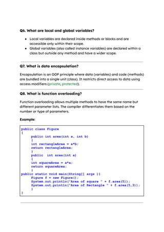 Q6. What are local and global variables?
● Local variables are declared inside methods or blocks and are
accessible only within their scope.
● Global variables (also called instance variables) are declared within a
class but outside any method and have a wider scope.
Q7. What is data encapsulation?
Encapsulation is an OOP principle where data (variables) and code (methods)
are bundled into a single unit (class). It restricts direct access to data using
access modifiers (private, protected).
Q8. What is function overloading?
Function overloading allows multiple methods to have the same name but
different parameter lists. The compiler differentiates them based on the
number or type of parameters.
Example:
public class Figure
{
public int area(int a, int b)
{
int rectangleArea = a*b;
return rectangleArea;
}
public int area(int a)
{
int squareArea = a*a;
return squareArea;
}
public static void main(String[] args ){
Figure f = new Figure();
System.out.println("Area of square " + f.area(5));
System.out.println("Area of Rectangle " + f.area(5,3));
}
}
 