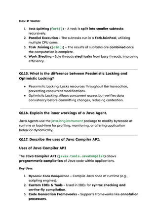 How It Works:
1.​ Task Splitting (fork()) – A task is split into smaller subtasks
recursively.
2.​ Parallel Execution – The subtasks run in a ForkJoinPool, utilizing
multiple CPU cores.
3.​ Task Joining (join()) – The results of subtasks are combined once
the computation is complete.
4.​ Work Stealing – Idle threads steal tasks from busy threads, improving
efficiency.
Q115. What is the difference between Pessimistic Locking and
Optimistic Locking?
●​ Pessimistic Locking: Locks resources throughout the transaction,
preventing concurrent modifications.
●​ Optimistic Locking: Allows concurrent access but verifies data
consistency before committing changes, reducing contention.
Q116. Explain the inner workings of a Java Agent.
Java Agents use the java.lang.instrument package to modify bytecode at
runtime or load-time for profiling, monitoring, or altering application
behavior dynamically.
Q117. Describe the uses of Java Compiler API.
Uses of Java Compiler API
The Java Compiler API (javax.tools.JavaCompiler) allows
programmatic compilation of Java code within applications.
Key Uses:
1.​ Dynamic Code Compilation – Compile Java code at runtime (e.g.,
scripting engines).
2.​ Custom IDEs & Tools – Used in IDEs for syntax checking and
on-the-fly compilation.
3.​ Code Generation Frameworks – Supports frameworks like annotation
processors.
 