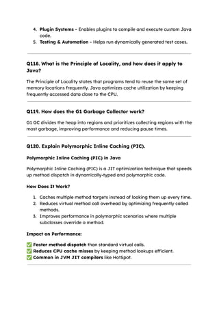4. Plugin Systems – Enables plugins to compile and execute custom Java
code.
5. Testing & Automation – Helps run dynamically generated test cases.
Q118. What is the Principle of Locality, and how does it apply to
Java?
The Principle of Locality states that programs tend to reuse the same set of
memory locations frequently. Java optimizes cache utilization by keeping
frequently accessed data close to the CPU.
Q119. How does the G1 Garbage Collector work?
G1 GC divides the heap into regions and prioritizes collecting regions with the
most garbage, improving performance and reducing pause times.
Q120. Explain Polymorphic Inline Caching (PIC).
Polymorphic Inline Caching (PIC) in Java
Polymorphic Inline Caching (PIC) is a JIT optimization technique that speeds
up method dispatch in dynamically-typed and polymorphic code.
How Does It Work?
1. Caches multiple method targets instead of looking them up every time.
2. Reduces virtual method call overhead by optimizing frequently called
methods.
3. Improves performance in polymorphic scenarios where multiple
subclasses override a method.
Impact on Performance:
✅Faster method dispatch than standard virtual calls.
✅Reduces CPU cache misses by keeping method lookups efficient.
✅Common in JVM JIT compilers like HotSpot.
 