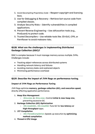 1. Avoid Decompiling Proprietary Code – Respect copyright and licensing
laws.
2. Use for Debugging & Recovery – Retrieve lost source code from
compiled classes.
3. Analyze Security Risks – Identify vulnerabilities in compiled
applications.
4. Prevent Reverse Engineering – Use obfuscation tools (e.g.,
ProGuard) to protect code.
5. Trusted Decompilers – Use reliable tools like JD-GUI, CFR, or
Fernflower to avoid malware risks.
Q128. What are the challenges in implementing Distributed
Garbage Collection (DGC)?
DGC is complex because it must manage memory across multiple JVMs.
Challenges include:
● Tracking object references across distributed systems
● Handling network latency and failures
● Avoiding memory leaks and orphaned objects
● Minimizing performance overhead
Q129. Describe the impact of JVM flags on performance tuning.
Impact of JVM Flags on Performance Tuning
JVM flags optimize memory, garbage collection (GC), and execution speed,
directly affecting application performance.
1. Heap Size Management
○ -Xms<size> & -Xmx<size>: Control initial & max heap size,
preventing excessive GC.
2. Garbage Collection (GC) Optimization
○ -XX:+UseG1GC, -XX:+UseZGC: Tune GC for low-latency or
high-throughput apps.
3. JIT Compilation
○ -XX:+TieredCompilation: Speeds up execution by optimizing
method compilation.
4. Thread & CPU Usage
 
