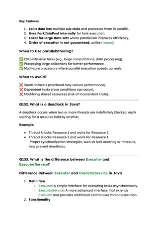 Key Features:
1. Splits data into multiple sub-tasks and processes them in parallel.
2. Uses ForkJoinPool internally for task execution.
3. Ideal for large data sets where parallelism improves efficiency.
4. Order of execution is not guaranteed, unlike stream()
When to Use parallelStream()?
✅CPU-intensive tasks (e.g., large computations, data processing).
✅Processing large collections for better performance.
✅Multi-core processors where parallel execution speeds up work.
When to Avoid?
❌Small datasets (overhead may reduce performance).
❌Dependent tasks (race conditions can occur).
❌Modifying shared resources (risk of inconsistent state).
Q132. What is a deadlock in Java?
A deadlock occurs when two or more threads are indefinitely blocked, each
waiting for a resource held by another.
Example:
● Thread A locks Resource 1 and waits for Resource 2
● Thread B locks Resource 2 and waits for Resource 1
Proper synchronization strategies, such as lock ordering or timeouts,
help prevent deadlocks.
Q133. What is the difference between Executor and
ExecutorService?
Difference Between Executor and ExecutorService in Java
1. Definition
○ Executor: A simple interface for executing tasks asynchronously.
○ ExecutorService: A more advanced interface that extends
Executor and provides additional control over thread execution.
2. Functionality
 