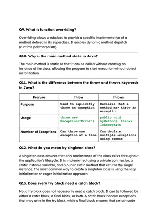 Q9. What is function overriding?
Overriding allows a subclass to provide a specific implementation of a
method defined in its superclass. It enables dynamic method dispatch
(runtime polymorphism).
Q10. Why is the main method static in Java?
The main method is static so that it can be called without creating an
instance of the class, allowing the program to start execution without object
instantiation.
Q11. What is the difference between the throw and throws keywords
in Java?
Feature throw throws
Purpose Used to explicitly
throw an exception
Declares that a
method may throw an
exception
Usage throw new
Exception("Error")
public void
myMethod() throws
IOException
Number of Exceptions Can throw one
exception at a time
Can declare
multiple exceptions
using commas
Q12. What do you mean by singleton class?
A singleton class ensures that only one instance of the class exists throughout
the application's lifecycle. It is implemented using a private constructor, a
static instance variable, and a public static method that returns the single
instance. The most common way to create a singleton class is using the lazy
initialization or eager initialization approach.
Q13. Does every try block need a catch block?
No, a try block does not necessarily need a catch block. It can be followed by
either a catch block, a final block, or both. A catch block handles exceptions
that may arise in the try block, while a final block ensures that certain code
 