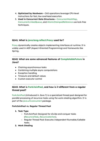 4. Optimized by Hardware – CAS operations leverage CPU-level
instructions for fast, low-overhead execution.
5. Used in Concurrent Data Structures – ConcurrentHashMap,
ConcurrentLinkedQueue, and AtomicStampedReference use lock-free
techniques.
Q141. What is java.lang.reflect.Proxy used for?
Proxy dynamically creates objects implementing interfaces at runtime. It is
widely used in AOP (Aspect-Oriented Programming) and frameworks like
Spring.
Q142. What are some advanced features of CompletableFuture in
Java?
● Chaining asynchronous tasks
● Combining multiple async computations
● Exception handling
● Timeouts and default values
● Custom executor control
Q143. What is ForkJoinPool, and how is it different from a regular
thread pool?
ForkJoinPool (introduced in Java 7) is a specialized thread pool designed for
parallel processing of recursive tasks using the work-stealing algorithm. It is
part of the java.util.concurrent package.
ForkJoinPool vs. Regular Thread Pool
1. Task Type
○ ForkJoinPool: Designed for divide-and-conquer tasks
(RecursiveTask, RecursiveAction).
○ Regular Thread Pool: Executes independent Runnable/Callable
tasks.
2. Work Stealing
 