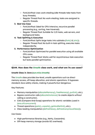 ○ ForkJoinPool: Uses work-stealing (idle threads take tasks from
busy threads).
○ Regular Thread Pool: No work-stealing; tasks are assigned to
specific threads.
3. Best Use Case
○ ForkJoinPool: Ideal for CPU-intensive, recursive parallel
processing (e.g., sorting, tree traversal).
○ Regular Thread Pool: Suitable for I/O tasks, web servers, and
background tasks.
4. Task Splitting & Execution
○ ForkJoinPool: Splits large tasks into subtasks (fork() & join()).
○ Regular Thread Pool: No built-in task splitting, executes tasks
independently.
5. Performance Optimization
○ ForkJoinPool: Optimized for parallel execution using all available
CPU cores.
○ Regular Thread Pool: Works well for asynchronous task execution
but lacks parallel optimization.
Q144. How does the Unsafe class work, and what are its use cases?
Unsafe Class in Java (sun.misc.Unsafe)
The Unsafe class provides low-level, unsafe operations such as direct
memory access, off-heap allocation, and atomic operations. It bypasses
standard Java safety checks, making it powerful but dangerous.
Key Features:
● Memory manipulation (allocateMemory(), freeMemory(), putInt(), etc.).
● Bypass constructor calls (allocateInstance() to create objects without
calling a constructor).
● CAS (Compare-And-Swap) operations for atomic variables (used in
java.util.concurrent).
● Thread operations (park(), unpark(), getAndSetInt(), etc.).
● Class loading manipulation (defineClass(), defineAnonymousClass()).
Use Cases:
● High-performance libraries (e.g., Netty, Cassandra).
● Off-heap memory storage (avoids GC overhead).
 