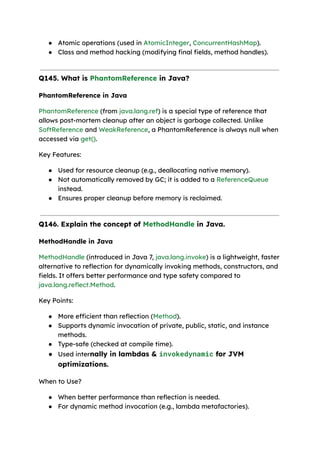 ● Atomic operations (used in AtomicInteger, ConcurrentHashMap).
● Class and method hacking (modifying final fields, method handles).
Q145. What is PhantomReference in Java?
PhantomReference in Java
PhantomReference (from java.lang.ref) is a special type of reference that
allows post-mortem cleanup after an object is garbage collected. Unlike
SoftReference and WeakReference, a PhantomReference is always null when
accessed via get().
Key Features:
● Used for resource cleanup (e.g., deallocating native memory).
● Not automatically removed by GC; it is added to a ReferenceQueue
instead.
● Ensures proper cleanup before memory is reclaimed.
Q146. Explain the concept of MethodHandle in Java.
MethodHandle in Java
MethodHandle (introduced in Java 7, java.lang.invoke) is a lightweight, faster
alternative to reflection for dynamically invoking methods, constructors, and
fields. It offers better performance and type safety compared to
java.lang.reflect.Method.
Key Points:
● More efficient than reflection (Method).
● Supports dynamic invocation of private, public, static, and instance
methods.
● Type-safe (checked at compile time).
● Used internally in lambdas & invokedynamic for JVM
optimizations.
When to Use?
● When better performance than reflection is needed.
● For dynamic method invocation (e.g., lambda metafactories).
 