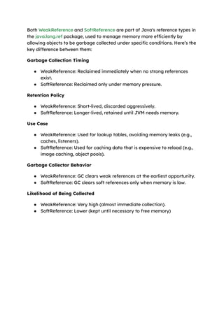 Both WeakReference and SoftReference are part of Java's reference types in
the java.lang.ref package, used to manage memory more efficiently by
allowing objects to be garbage collected under specific conditions. Here’s the
key difference between them:
Garbage Collection Timing
● WeakReference: Reclaimed immediately when no strong references
exist.
● SoftReference: Reclaimed only under memory pressure.
Retention Policy
● WeakReference: Short-lived, discarded aggressively.
● SoftReference: Longer-lived, retained until JVM needs memory.
Use Case
● WeakReference: Used for lookup tables, avoiding memory leaks (e.g.,
caches, listeners).
● SoftReference: Used for caching data that is expensive to reload (e.g.,
image caching, object pools).
Garbage Collector Behavior
● WeakReference: GC clears weak references at the earliest opportunity.
● SoftReference: GC clears soft references only when memory is low.
Likelihood of Being Collected
● WeakReference: Very high (almost immediate collection).
● SoftReference: Lower (kept until necessary to free memory)
 