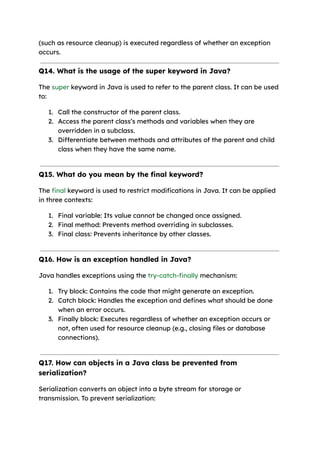(such as resource cleanup) is executed regardless of whether an exception
occurs.
Q14. What is the usage of the super keyword in Java?
The super keyword in Java is used to refer to the parent class. It can be used
to:
1. Call the constructor of the parent class.
2. Access the parent class’s methods and variables when they are
overridden in a subclass.
3. Differentiate between methods and attributes of the parent and child
class when they have the same name.
Q15. What do you mean by the final keyword?
The final keyword is used to restrict modifications in Java. It can be applied
in three contexts:
1. Final variable: Its value cannot be changed once assigned.
2. Final method: Prevents method overriding in subclasses.
3. Final class: Prevents inheritance by other classes.
Q16. How is an exception handled in Java?
Java handles exceptions using the try-catch-finally mechanism:
1. Try block: Contains the code that might generate an exception.
2. Catch block: Handles the exception and defines what should be done
when an error occurs.
3. Finally block: Executes regardless of whether an exception occurs or
not, often used for resource cleanup (e.g., closing files or database
connections).
Q17. How can objects in a Java class be prevented from
serialization?
Serialization converts an object into a byte stream for storage or
transmission. To prevent serialization:
 