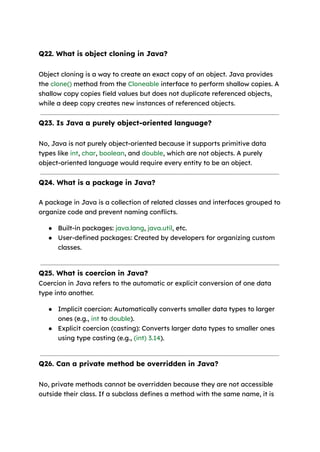 Q22. What is object cloning in Java?
Object cloning is a way to create an exact copy of an object. Java provides
the clone() method from the Cloneable interface to perform shallow copies. A
shallow copy copies field values but does not duplicate referenced objects,
while a deep copy creates new instances of referenced objects.
Q23. Is Java a purely object-oriented language?
No, Java is not purely object-oriented because it supports primitive data
types like int, char, boolean, and double, which are not objects. A purely
object-oriented language would require every entity to be an object.
Q24. What is a package in Java?
A package in Java is a collection of related classes and interfaces grouped to
organize code and prevent naming conflicts.
● Built-in packages: java.lang, java.util, etc.
● User-defined packages: Created by developers for organizing custom
classes.
Q25. What is coercion in Java?
Coercion in Java refers to the automatic or explicit conversion of one data
type into another.
● Implicit coercion: Automatically converts smaller data types to larger
ones (e.g., int to double).
● Explicit coercion (casting): Converts larger data types to smaller ones
using type casting (e.g., (int) 3.14).
Q26. Can a private method be overridden in Java?
No, private methods cannot be overridden because they are not accessible
outside their class. If a subclass defines a method with the same name, it is
 
