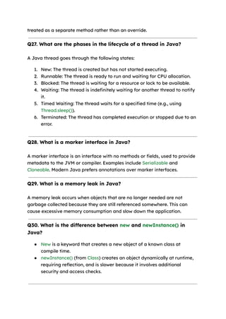 treated as a separate method rather than an override.
Q27. What are the phases in the lifecycle of a thread in Java?
A Java thread goes through the following states:
1. New: The thread is created but has not started executing.
2. Runnable: The thread is ready to run and waiting for CPU allocation.
3. Blocked: The thread is waiting for a resource or lock to be available.
4. Waiting: The thread is indefinitely waiting for another thread to notify
it.
5. Timed Waiting: The thread waits for a specified time (e.g., using
Thread.sleep()).
6. Terminated: The thread has completed execution or stopped due to an
error.
Q28. What is a marker interface in Java?
A marker interface is an interface with no methods or fields, used to provide
metadata to the JVM or compiler. Examples include Serializable and
Cloneable. Modern Java prefers annotations over marker interfaces.
Q29. What is a memory leak in Java?
A memory leak occurs when objects that are no longer needed are not
garbage collected because they are still referenced somewhere. This can
cause excessive memory consumption and slow down the application.
Q30. What is the difference between new and newInstance() in
Java?
● New is a keyword that creates a new object of a known class at
compile time.
● newInstance() (from Class) creates an object dynamically at runtime,
requiring reflection, and is slower because it involves additional
security and access checks.
 
