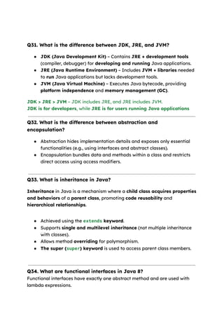 Q31. What is the difference between JDK, JRE, and JVM?
● JDK (Java Development Kit) – Contains JRE + development tools
(compiler, debugger) for developing and running Java applications.
● JRE (Java Runtime Environment) – Includes JVM + libraries needed
to run Java applications but lacks development tools.
● JVM (Java Virtual Machine) – Executes Java bytecode, providing
platform independence and memory management (GC).
JDK > JRE > JVM – JDK includes JRE, and JRE includes JVM.
JDK is for developers, while JRE is for users running Java applications
Q32. What is the difference between abstraction and
encapsulation?
● Abstraction hides implementation details and exposes only essential
functionalities (e.g., using interfaces and abstract classes).
● Encapsulation bundles data and methods within a class and restricts
direct access using access modifiers.
Q33. What is inheritance in Java?
Inheritance in Java is a mechanism where a child class acquires properties
and behaviors of a parent class, promoting code reusability and
hierarchical relationships.
● Achieved using the extends keyword.
● Supports single and multilevel inheritance (not multiple inheritance
with classes).
● Allows method overriding for polymorphism.
● The super (super) keyword is used to access parent class members.
Q34. What are functional interfaces in Java 8?
Functional interfaces have exactly one abstract method and are used with
lambda expressions.
 