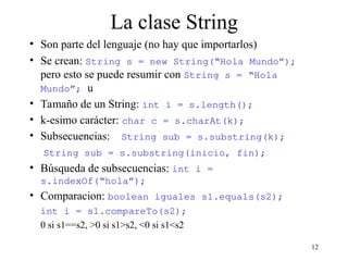 12
La clase String
• Son parte del lenguaje (no hay que importarlos)
• Se crean: String s = new String(“Hola Mundo”);
pero esto se puede resumir con String s = “Hola
Mundo”; u
• Tamaño de un String: int i = s.length();
• k-esimo carácter: char c = s.charAt(k);
• Subsecuencias: String sub = s.substring(k);
String sub = s.substring(inicio, fin);
• Búsqueda de subsecuencias: int i =
s.indexOf(“hola”);
• Comparacion: boolean iguales s1.equals(s2);
int i = s1.compareTo(s2);
0 si s1==s2, >0 si s1>s2, <0 si s1<s2
 