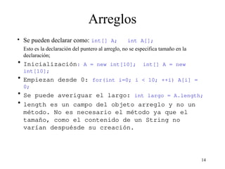 14
Arreglos
• Se pueden declarar como: int[] A; int A[];
Esto es la declaración del puntero al arreglo, no se especifica tamaño en la
declaración;
• Inicialización: A = new int[10]; int[] A = new
int[10];
• Empiezan desde 0: for(int i=0; i < 10; ++i) A[i] =
0;
• Se puede averiguar el largo: int largo = A.length;
• length es un campo del objeto arreglo y no un
método. No es necesario el método ya que el
tamaño, como el contenido de un String no
varían despuésde su creación.
 