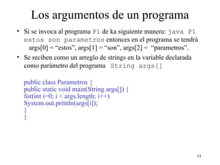 15
Los argumentos de un programa
• Si se invoca al programa P1 de ka siguiente manera: java P1
estos son parametros entonces en el programa se tendrá
args[0] = “estos”, args[1] = “son”, args[2] = “parametros”.
• Se reciben como un arreglo de strings en la variable declarada
como parámetro del programa String args[]
public class Parametros {
public static void main(String args[]) {
for(int i=0; i < args.length; i++)
System.out.pritnln(args[i]);
}
}
 