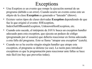 16
Exceptions
• Una Exeption es un evento que rompe la ejecución normal de un
programa (debido a un error). Cuando ocurre un evento como este un
objeto de la clase Exception es generado o “lanzado” (throw).
• Existen varios tipos de clases derivadas Exception dependiendo de que
fue lo que originó el evento: IOException,
IndexOutOfBoundsException, UnknownHostException, etc.
• Cuando esto sucede, el intérprete de JAVA busca un exception handler
adecuado para esta exception, que ejecuta un pedazo de código
(programado por el usuario) que debería reaccionar en forma adecuada
a esta falla del programa. Esto se llama “atrapar una exception” (catch).
• Cuando no se ha escrito ningún ningún handler que atrape esta
exception, el programa se detiene (se cae). La razón para introducir
exceptions es que la programación para reaccionar ante fallas se hace
más fácil (no hay que preverlas todas).
 