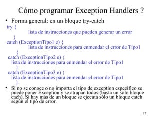 17
Cómo programar Exception Handlers ?
• Forma general: en un bloque try-catch
try {
lista de instrucciones que pueden generar un error
}
catch (ExceptionTipo1 e) {
lista de instrucciones para enmendar el error de Tipo1
{
catch (ExceptionTipo2 e) {
lista de instrucciones para enmendar el error de Tipo1
}
catch (ExceptionTipo3 e) {
lista de instrucciones para enmendar el error de Tipo1
}
• Si no se conoce o no importa el tipo de exception específico se
puede poner Exception y se atrapan todos (basta un solo bloque
cach). Si hay más de un bloque se ejecuta sólo un bloque catch
según el tipo de error.
 