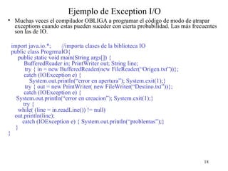 18
Ejemplo de Exception I/O
• Muchas veces el compilador OBLIGA a programar el código de modo de atrapar
exceptions cuando estas pueden suceder con cierta probabilidad. Las más frecuentes
son las de IO.
import java.io.*; //importa clases de la biblioteca IO
public class ProgrmaÍO{
public static void main(String args[]) {
BufferedReader in; PrintWriter out; String line;
try { in = new BufferedReader(new FileReader(“Origen.txt”))};
catch (IOException e) {
System.out.println(“error en apertura”); System.exit(1);}
try { out = new PrintWriter( new FileWriter(“Destino.txt”))};
catch (IOException e) {
System.out.println(“error en creacion”); System.exit(1);}
try {
while( (line = in.readLine()) != null)
out.println(line);
catch (IOException e) { System.out.println(“problemas”);}
}
}
 