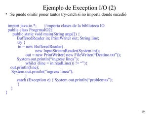 19
Ejemplo de Exception I/O (2)
• Se puede omitir poner tantos try-catch si no importa donde sucedió
import java.io.*; //importa clases de la biblioteca IO
public class ProgrmaÍO2{
public static void main(String args[]) {
BufferedReader in; PrintWriter out; String line;
try {
in = new BufferedReader(
new InputStreamReader(System.in));
out = new PrintWriter( new FileWriter(“Destino.txt”));
System.out.println(“ingrese linea”);
while( (line = in.readLine()) != “”){
out.println(line);
System.out.println(“ingrese linea”);
}
catch (Exception e) { System.out.println(“problemas”);
}
}
}
 