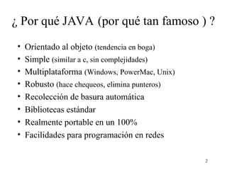 2
¿ Por qué JAVA (por qué tan famoso ) ?
• Orientado al objeto (tendencia en boga)
• Simple (similar a c, sin complejidades)
• Multiplataforma (Windows, PowerMac, Unix)
• Robusto (hace chequeos, elimina punteros)
• Recolección de basura automática
• Bibliotecas estándar
• Realmente portable en un 100%
• Facilidades para programación en redes
 