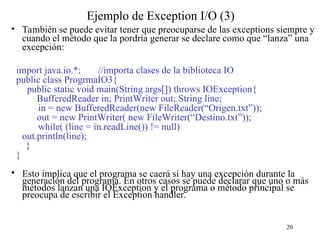 20
Ejemplo de Exception I/O (3)
• También se puede evitar tener que preocuparse de las exceptions siempre y
cuando el método que la pordría generar se declare como que “lanza” una
excepción:
import java.io.*; //importa clases de la biblioteca IO
public class ProgrmaÍO3{
public static void main(String args[]) throws IOException{
BufferedReader in; PrintWriter out; String line;
in = new BufferedReader(new FileReader(“Origen.txt”));
out = new PrintWriter( new FileWriter(“Destino.txt”));
while( (line = in.readLine()) != null)
out.println(line);
}
}
• Esto implica que el programa se caerá si hay una excepción durante la
generación del programa. En otros casos se puede declarar que uno o más
métodos lanzan una IOException y el programa o método principal se
preocupa de escribir el Exception handler.
 