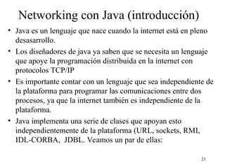 21
Networking con Java (introducción)
• Java es un lenguaje que nace cuando la internet está en pleno
desasarrollo.
• Los diseñadores de java ya saben que se necesita un lenguaje
que apoye la programación distribuida en la internet con
protocolos TCP/IP
• Es importante contar con un lenguaje que sea independiente de
la plataforma para programar las comunicaciones entre dos
procesos, ya que la internet también es independiente de la
plataforma.
• Java implementa una serie de clases que apoyan esto
independientemente de la plataforma (URL, sockets, RMI,
IDL-CORBA, JDBL. Veamos un par de ellas:
 