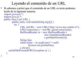 24
Leyendo el contenido de un URL
• Si sabemos a priori que el contenido de un URL es texto podemos
leerlo de la siguiente manera:
import java.net.*;
import java,io.*;
public class Leer URL {
public static void main(String args[]) {
try {
URL miURL = new URL(“http://www.dcc.uchile.cl”);
URLConnection c = miURL.openConnection();
BufferedReader in = new BufferedReader (
new InputStreamReader(
c.getInputStream()));
String line;
while ((line = in.readLine() != null)
System.out.prinln(line);
c.close();
catch(MalFormedURLException e) { }
}
}
 