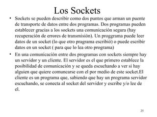 25
Los Sockets
• Sockets se pueden describir como dos puntos que arman un puente
de transporte de datos entre dos programas. Dos programas pueden
establecer gracias a los sockets una comunicación segura (hay
recuperación de errores de transmisión). Un proggrama puede leer
datos de un socket (lo que otro pragrama escribió) o puede escribir
datos en un socket ( para que lo lea otro programa)
• En una comunicación entre dos programas con sockets siempre hay
un servidor y un cliente. El servidor es el que primero establece la
posibilidad de comunicación y se queda escuchando a ver si hay
alguien que quiere comuncarse con el por medio de este socket.El
cliente es un programa que, sabiendo que hay un programa servidor
escuchando, se conecta al socket del servidor y escribe y/o lee de
el.
 
