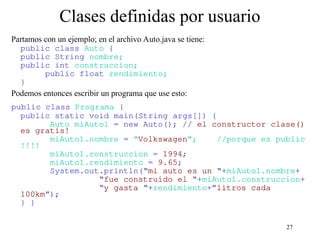 27
Clases definidas por usuario
Partamos con un ejemplo; en el archivo Auto.java se tiene:
public class Auto {
public String nombre;
public int construccion;
public float rendimiento;
}
Podemos entonces escribir un programa que use esto:
public class Programa {
public static void main(String args[]) {
Auto miAuto1 = new Auto(); // el constructor clase()
es gratis!
miAuto1.nombre = “Volkswagen”; //porque es public
!!!!
miAuto1.construccion = 1994;
miAuto1.rendimiento = 9.65;
System.out.println(“mi auto es un “+miAuto1.nombre+
“fue construido el “+miAuto1.construccion+
“y gasta “+rendimiento+”litros cada
100km”);
} }
 