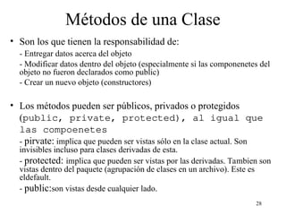 28
Métodos de una Clase
• Son los que tienen la responsabilidad de:
- Entregar datos acerca del objeto
- Modificar datos dentro del objeto (especialmente si las componenetes del
objeto no fueron declarados como public)
- Crear un nuevo objeto (constructores)
• Los métodos pueden ser públicos, privados o protegidos
(public, private, protected), al igual que
las compoenetes
- pirvate: implica que pueden ser vistas sólo en la clase actual. Son
invisibles incluso para clases derivadas de esta.
- protected: implica que pueden ser vistas por las derivadas. Tambien son
vistas dentro del paquete (agrupación de clases en un archivo). Este es
eldefault.
- public:son vistas desde cualquier lado.
 