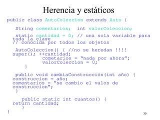 30
Herencia y estáticos
public class AutoColeccion extends Auto {
String comentarios; int valorColeccion;
static cantidad = 0; // una sola variable para
toda la clase
// conocida por todos los objetos
AutoColeccion() { //no se heredan !!!!
super(); ++cantidad;
cometarios = “nada por ahora”;
valorColeccion = 0;
}
public void cambiaConstrucción(int año) {
construccion = año;
comentarios = “se cambio el valos de
construccion”;
}
public static int cuantos() {
return cantidad;
}
}
 