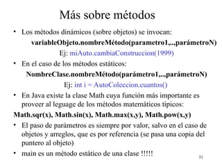 31
Más sobre métodos
• Los métodos dinámicos (sobre objetos) se invocan:
variableObjeto.nombreMétodo(parametro1,..,parámetroN)
Ej: miAuto.cambiaConstruccion(1999)
• En el caso de los métodos estáticos:
NombreClase.nombreMétodo(parámetro1,..,parámetroN)
Ej: int i = AutoColeccion.cuantos()
• En Java existe la clase Math cuya función más importante es
proveer al leguage de los métodos matemáticos típicos:
Math.sqr(x), Math.sin(x), Math.max(x,y), Math.pow(x,y)
• El paso de parámetros es siempre por valor, salvo en el caso de
objetos y arreglos, que es por referencia (se pasa una copia del
puntero al objeto)
• main es un método estático de una clase !!!!!
 