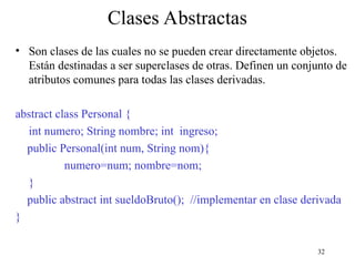 32
Clases Abstractas
• Son clases de las cuales no se pueden crear directamente objetos.
Están destinadas a ser superclases de otras. Definen un conjunto de
atributos comunes para todas las clases derivadas.
abstract class Personal {
int numero; String nombre; int ingreso;
public Personal(int num, String nom){
numero=num; nombre=nom;
}
public abstract int sueldoBruto(); //implementar en clase derivada
}
 